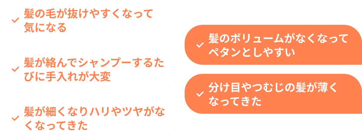 髪の毛が抜けやすくなって気になる 髪のボリュームがなくなってペタンとしやすい 髪が絡んでシャンプーするたびに手入れが大変 分け目やつむじの髪が薄くなってきた 髪が細くなりハリやツヤがなくなってきた