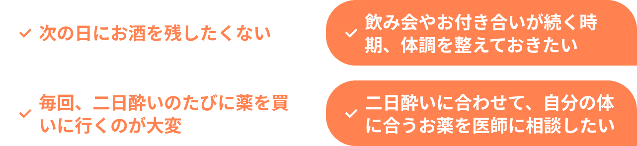 次の日にお酒を残したくない 飲み会やお付き合いが続く時期、体調を整えておきたい 毎回、二日酔いのたびに薬を買いに行くのが大変 二日酔いに合わせて、自分の体に合うお薬を医師に相談したい