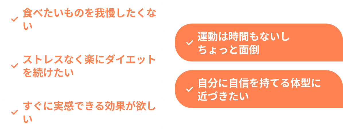 食べたいものを我慢したくない 運動は時間もないしちょっと面倒 ストレスなく楽にダイエットを続けたい 自分に自信を持てる体型に近づきたい すぐに実感できる効果が欲しい