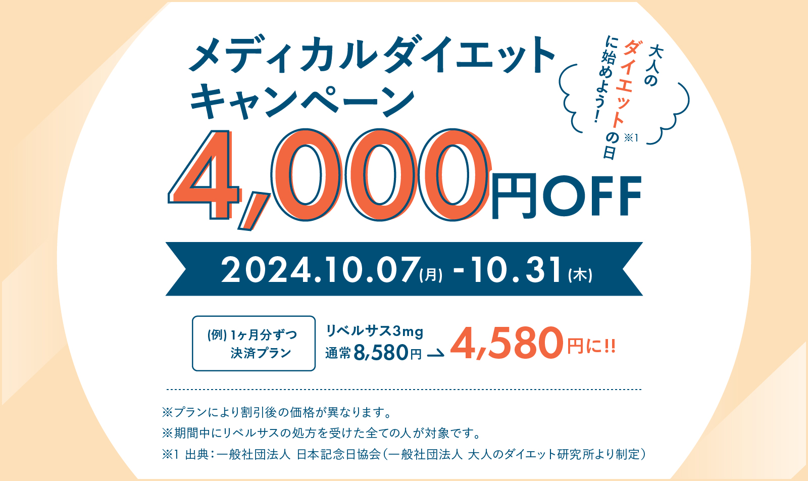 メディカルダイエットキャンペーン 4,000円OFF 大人のダイエットの日にに始めよう！脚注1 出典は一般社団法人日本記念日協会（一般社団法人大人のダイエット研究所より制定） 2024年10月7日月曜日から10月31日木曜日まで 例 1ヶ月ずつ決済プラン リベルサス3mg通常8,580円が4,580円に！！ プランにより割引後の価格が異なります。 期間中にリベルサスの処方を受けた全ての人が対象です。