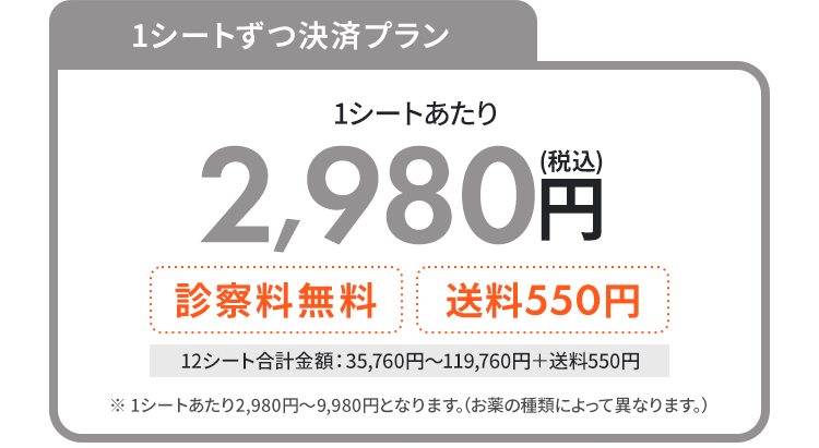 
			  1シートずつ決済プラン　1シートあたり2,980円(税込)　＋診察料無料 送料550円　
			  12シート合計金額：35,760円〜119,760円＋送料550円 
			  ※ 1シートあたり2,980円〜9,980円なります。（お薬の種類によって異なります。）