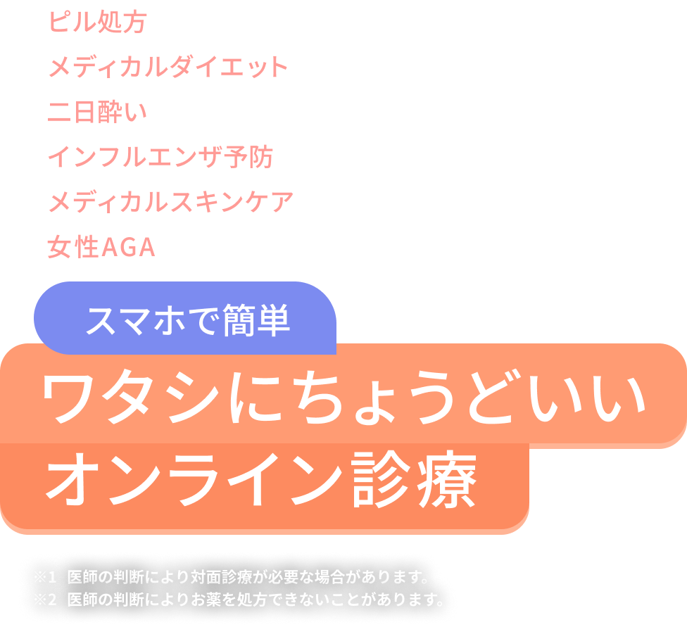 ピル処方 メディカルダイエット 二日酔い インフルエンザ予防 メディカルスキンケア 女性AGA スマホで簡単 ワタシにちょうどいいオンライン診療 注釈1 医師の判断により対面診療が必要な場合があります。 注釈2 医師の判断によりお薬を処方できないことがあります。