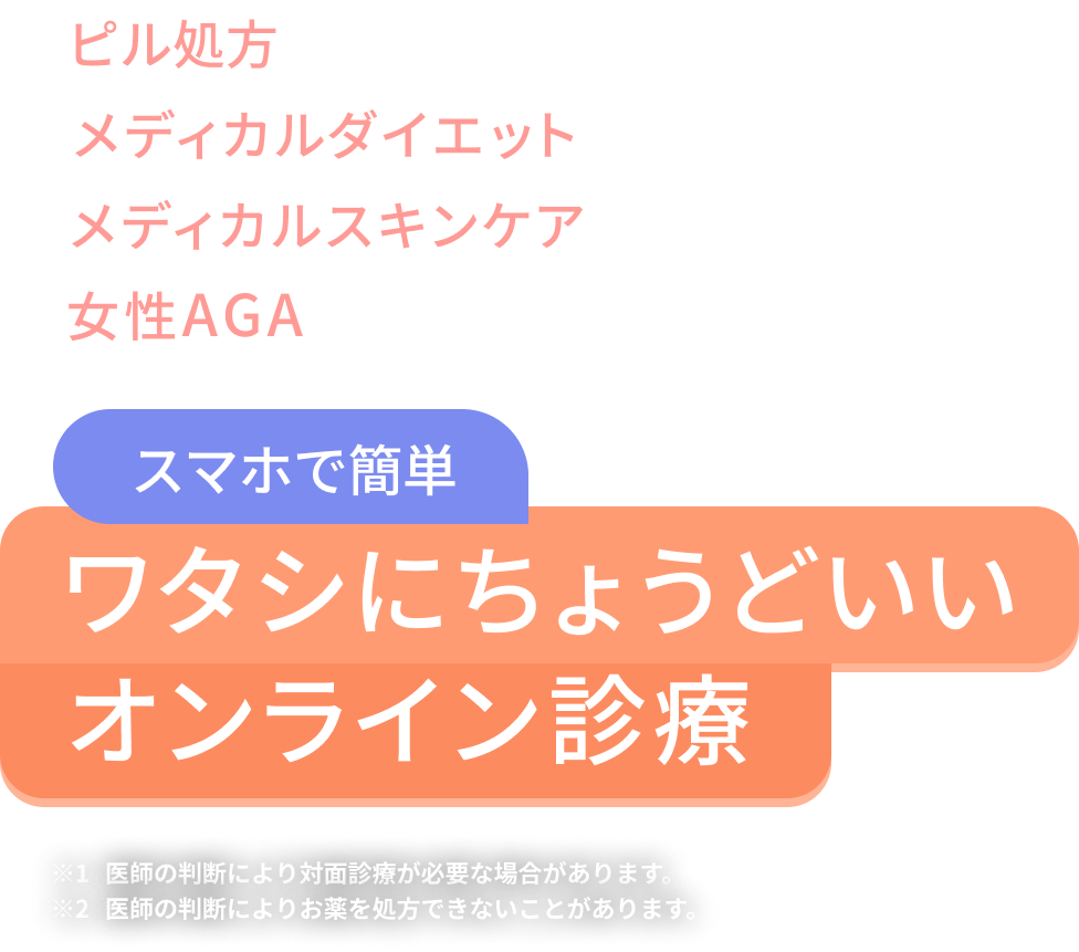 ピル処方 メディカルダイエット メディカルスキンケア 女性AGA スマホで簡単 ワタシにちょうどいいオンライン診療 注釈1 医師の判断により対面診療が必要な場合があります。 注釈2 医師の判断によりお薬を処方できないことがあります。